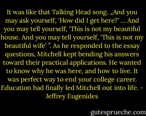 It was like that Talking Head song. „And you may ask yourself, 'How did I get here?' … And you may tell yourself, 'This is not my beautiful house. And you may tell yourself, 'This is not my beautiful wife' ”. As he responded to the essay questions, Mitchell kept bending his answers toward their practical applications. He wanted to know why he was here, and how to live. It was perfect way to end your college career. Education had finally led Mitchell out into life. - Jeffrey Eugenides
