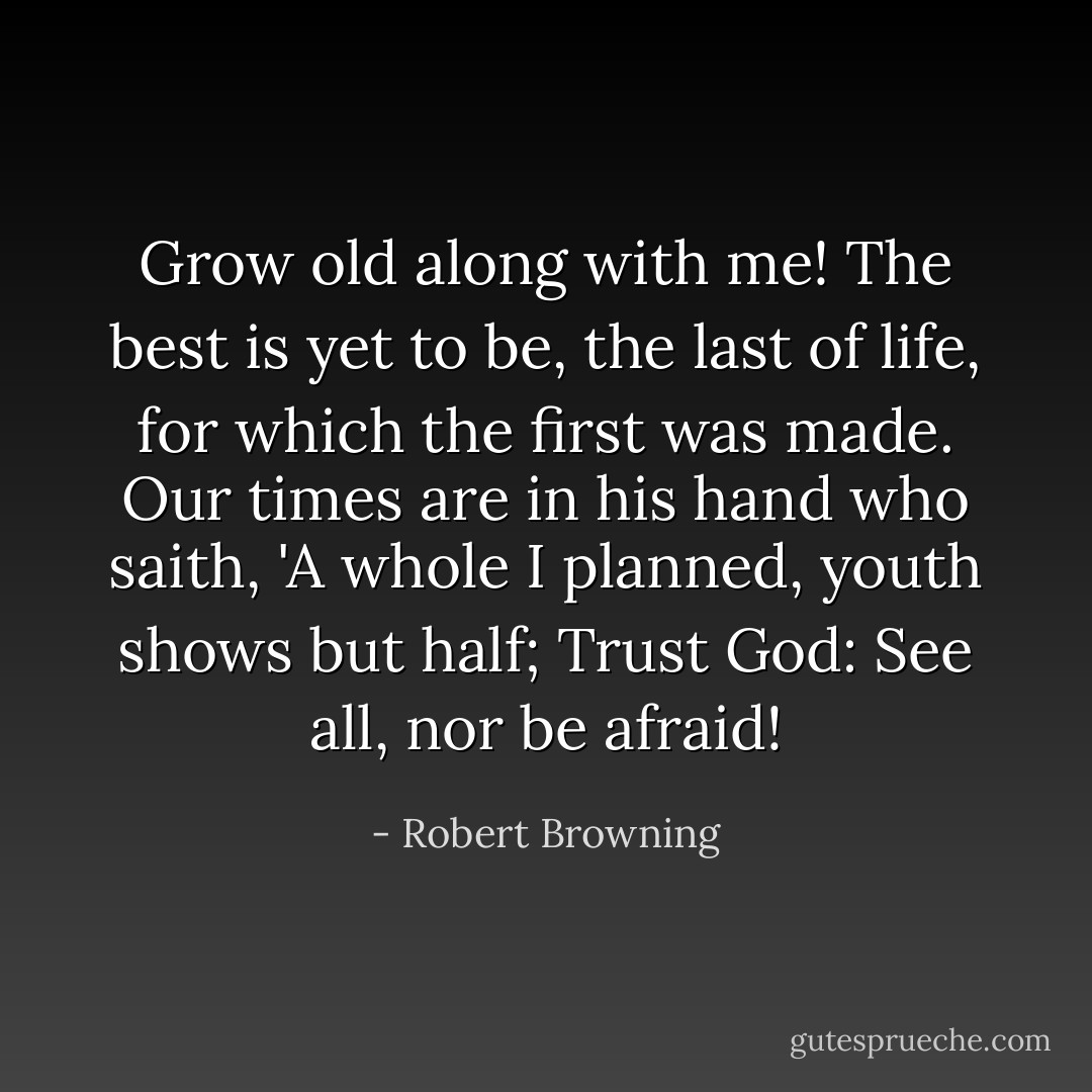 Grow old along with me! The best is yet to be, the last of life, for which the first was made. Our times are in his hand who saith, 'A whole I planned, youth shows but half; Trust God: See all, nor be afraid! - Robert Browning