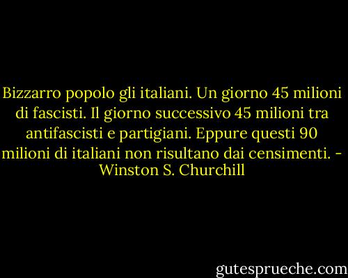 Bizzarro popolo gli italiani. Un giorno 45 milioni di fascisti. Il giorno successivo 45 milioni tra antifascisti e partigiani. Eppure questi 90 milioni di italiani non risultano dai censimenti. - Winston S. Churchill