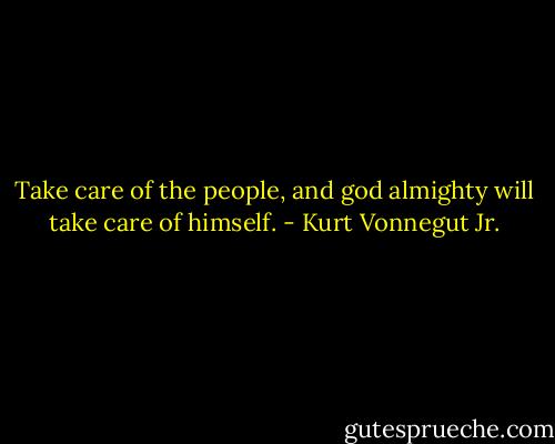 Take care of the people, and god almighty will take care of himself. - Kurt Vonnegut Jr.