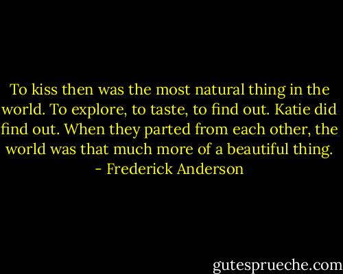To kiss then was the most natural thing in the world. To explore, to taste, to find out. Katie did find out. When they parted from each other, the world was that much more of a beautiful thing. - Frederick Anderson