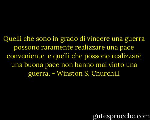 Quelli che sono in grado di vincere una guerra possono raramente realizzare una pace conveniente, e quelli che possono realizzare una buona pace non hanno mai vinto una guerra. - Winston S. Churchill