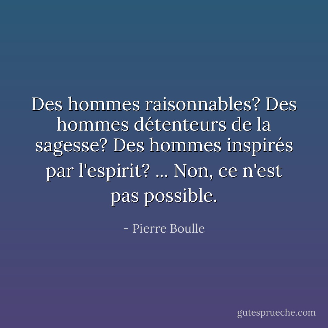 Des hommes raisonnables? Des hommes détenteurs de la sagesse? Des hommes inspirés par l'espirit? ... Non, ce n'est pas possible. - Pierre Boulle