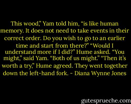 This wood,” Yam told him, “is like human memory. It does not need to take events in their correct order. Do you wish to go to an earlier time and start from there?”<br />“Would I understand more if I did?” Hume asked.<br />“You might,” said Yam. “Both of us might.”<br />“Then it’s worth a try,” Hume agreed.<br />They went together down the left-hand fork. - Diana Wynne Jones