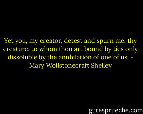 Yet you, my creator, detest and spurn me, thy creature, to whom thou art bound by ties only dissoluble by the annhilation of one of us. - Mary Wollstonecraft Shelley