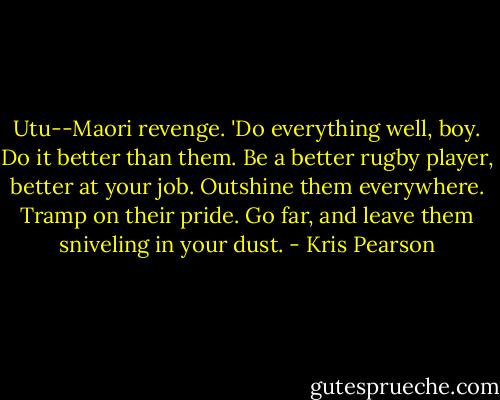 Utu--Maori revenge. 'Do everything well, boy. Do it better than them. Be a better rugby player, better at your job. Outshine them everywhere. Tramp on their pride. Go far, and leave them sniveling in your dust. - Kris Pearson