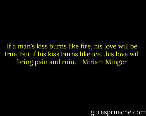 If a man's kiss burns like fire, his love will be true, but if his kiss burns like ice...his love will bring pain and ruin. - Miriam Minger