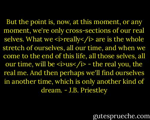 But the point is, now, at this moment, or any moment, we're only cross-sections of our real selves. What we <i>really</i> are is the whole stretch of ourselves, all our time, and when we come to the end of this life, all those selves, all our time, will be <i>us</i> - the real you, the real me. And then perhaps we'll find ourselves in another time, which is only another kind of dream. - J.B. Priestley