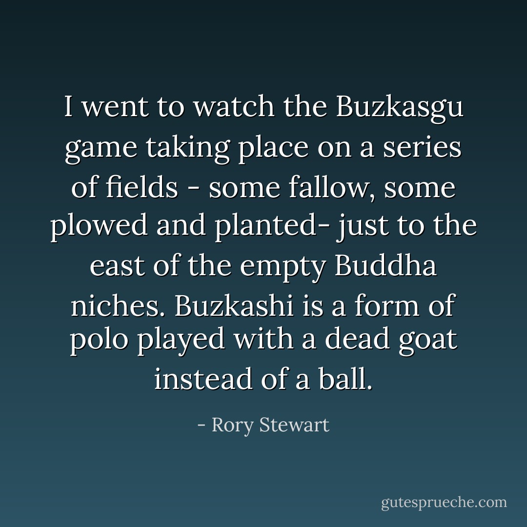 I went to watch the Buzkasgu game taking place on a series of fields - some fallow, some plowed and planted- just to the east of the empty Buddha niches. Buzkashi is a form of polo played with a dead goat instead of a ball. - Rory Stewart