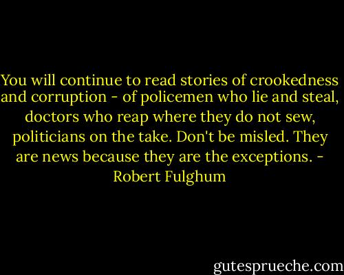You will continue to read stories of crookedness and corruption - of policemen who lie and steal, doctors who reap where they do not sew, politicians on the take. Don't be misled. They are news because they are the exceptions. - Robert Fulghum