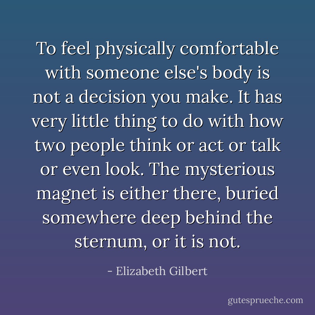 To feel physically comfortable with someone else's body is not a decision you make. It has very little thing to do with how two people think or act or talk or even look. The mysterious magnet is either there, buried somewhere deep behind the sternum, or it is not. - Elizabeth Gilbert
