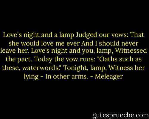Love's night and a lamp<br />Judged our vows:<br />That she would love me ever<br />And I should never leave her.<br />Love's night and you, lamp,<br />Witnessed the pact.<br />Today the vow runs:<br />"Oaths such as these, waterwords."<br />Tonight, lamp,<br />Witness her lying<br />- In other arms. - Meleager