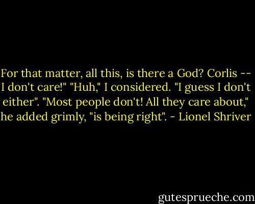 For that matter, all this, is there a God? Corlis -- I don't care!"<br />"Huh," I considered. "I guess I don't either".<br />"Most people don't! All they care about," he added grimly, "is being right". - Lionel Shriver