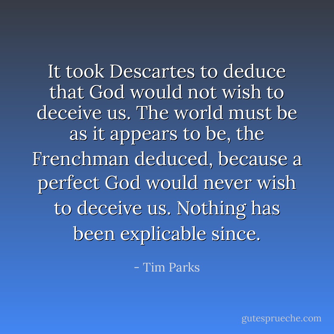 It took Descartes to deduce that God would not wish to deceive us. The world must be as it appears to be, the Frenchman deduced, because a perfect God would never wish to deceive us. Nothing has been explicable since. - Tim Parks