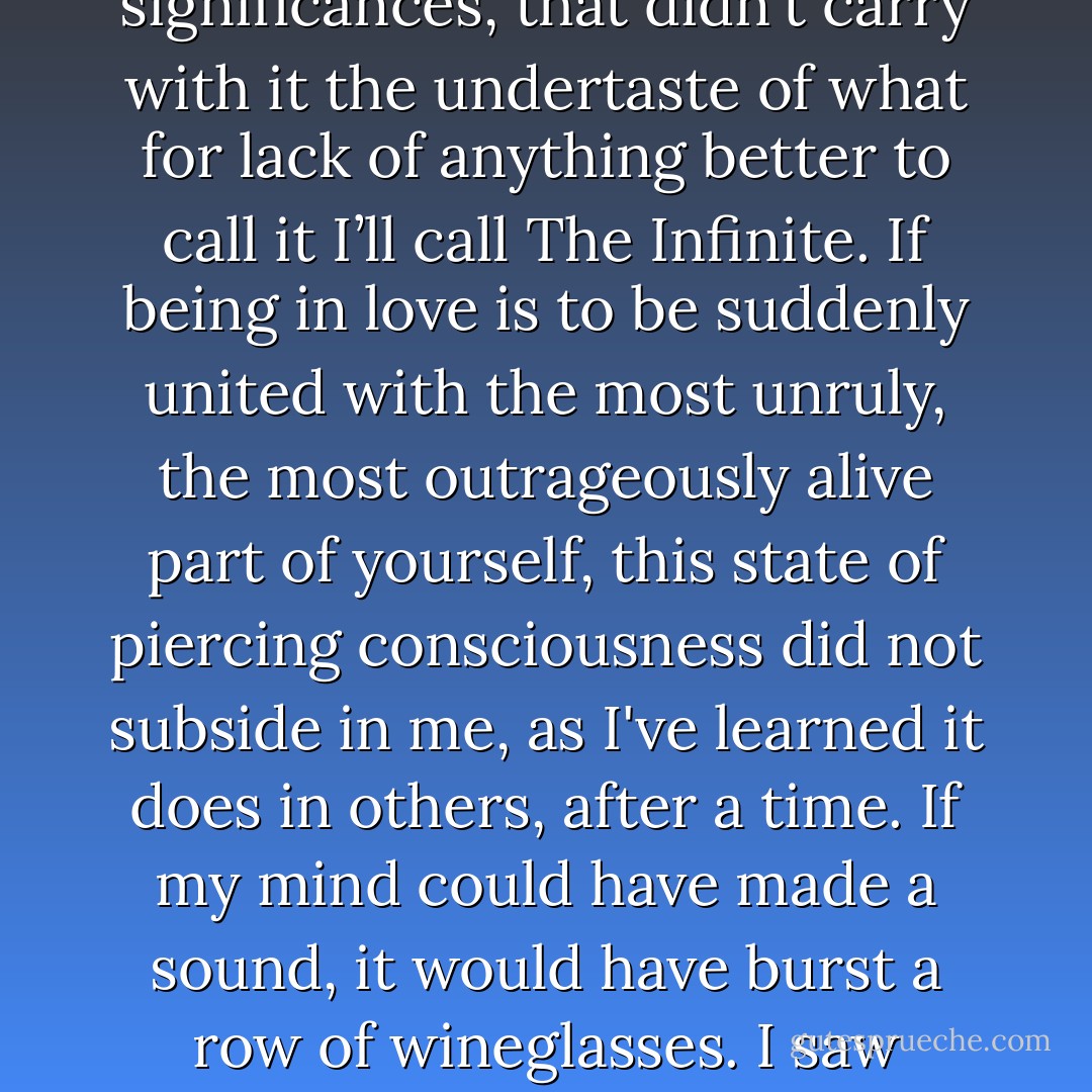 From the time I learned to love Jade and was drawn into the life of the Butterfield house, straight through to the wait for my case to come before the judge, there was nothing in my life that wasn't alive with meaning, that wasn't capable of suggesting weird and hidden significances, that didn't carry with it the undertaste of what for lack of anything better to call it I’ll call The Infinite. If being in love is to be suddenly united with the most unruly, the most outrageously alive part of yourself, this state of piercing consciousness did not subside in me, as I've learned it does in others, after a time. If my mind could have made a sound, it would have burst a row of wineglasses. I saw coincidences everywhere; meanings darted and danced like overheated molecules. Everything was terrifyingly complex; everything was terrifyingly simple. Nothing went unnoticed and everything carried with it a kind of drama. - Scott   Spencer
