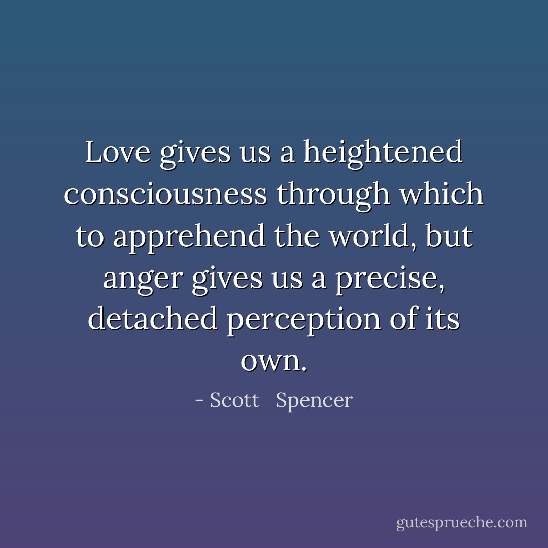 Love gives us a heightened consciousness through which to apprehend the world, but anger gives us a precise, detached perception of its own. - Scott   Spencer