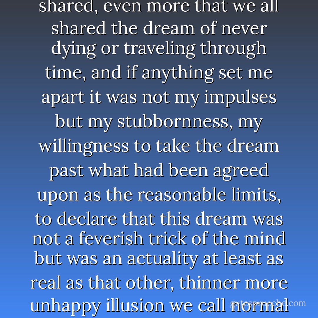 If endless love was a dream, then it was a dream we all shared, even more that we all shared the dream of never dying or traveling through time, and if anything set me apart it was not my impulses but my stubbornness, my willingness to take the dream past what had been agreed upon as the reasonable limits, to declare that this dream was not a feverish trick of the mind but was an actuality at least as real as that other, thinner more unhappy illusion we call normal life. - Scott   Spencer