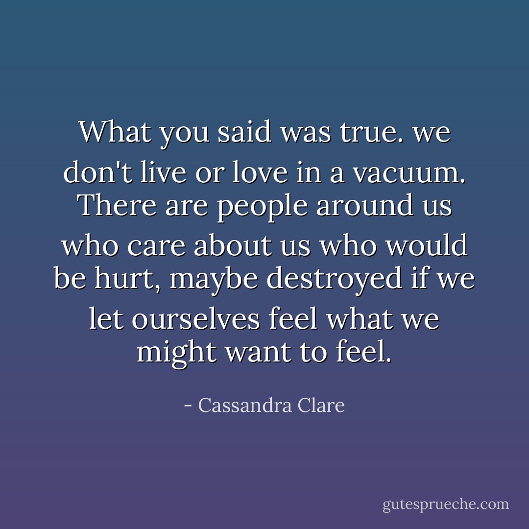 What you said was true. we don't live or love in a vacuum. There are people around us who care about us who would be hurt, maybe destroyed if we let ourselves feel what we might want to feel. - Cassandra Clare