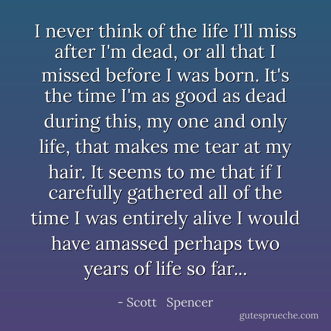 I never think of the life I'll miss after I'm dead, or all that I missed before I was born. It's the time I'm as good as dead during this, my one and only life, that makes me tear at my hair. It seems to me that if I carefully gathered all of the time I was entirely alive I would have amassed perhaps two years of life so far... - Scott   Spencer
