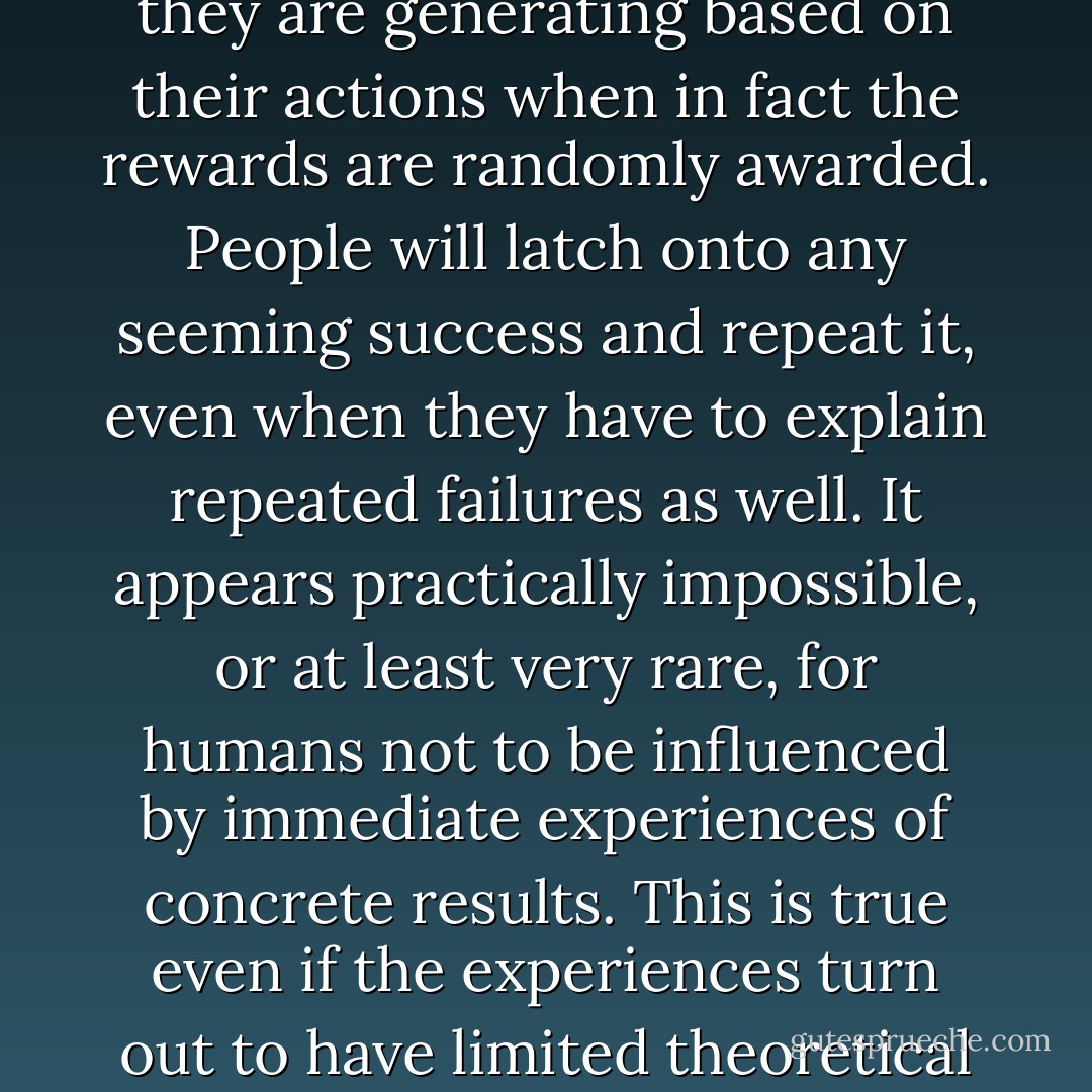 It is possible to induce incorrect notions of cause and effect in most people in just a few minutes. All that is necessary is to expose them to rewards which they believe they are generating based on their actions when in fact the rewards are randomly awarded. People will latch onto any seeming success and repeat it, even when they have to explain repeated failures as well. It appears practically impossible, or at least very rare, for humans not to be influenced by immediate experiences of concrete results. This is true even if the experiences turn out to have limited theoretical validity. The moment of surprise is not when people repeat alchemical failures but when they begin to do something else. - Naomi Janowitz