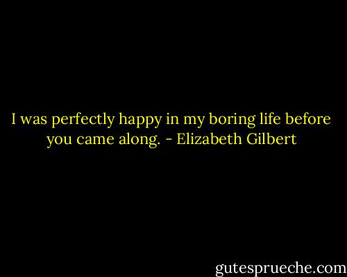 I was perfectly happy in my boring life before you came along. - Elizabeth Gilbert