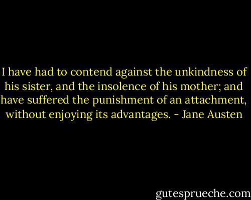 I have had to contend against the unkindness of his sister, and the insolence of his mother; and have suffered the punishment of an attachment, without enjoying its advantages. - Jane Austen