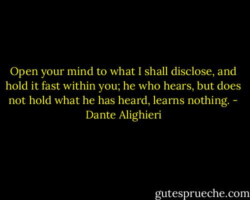 Open your mind to what I shall disclose, and hold it fast within you; he who hears, but does not hold what he has heard, learns nothing. - Dante Alighieri