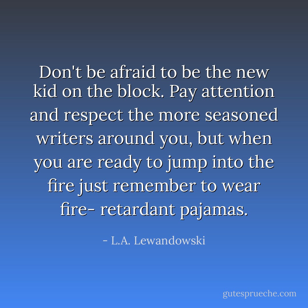 Don't be afraid to be the new kid on the block. Pay attention and respect the more seasoned writers around you, but when you are ready to jump into the fire just remember to wear fire- retardant pajamas. - L.A. Lewandowski