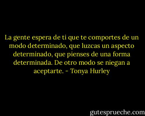 La gente espera de ti que te comportes de un modo determinado, que luzcas un aspecto determinado, que pienses de una forma determinada. De otro modo se niegan a aceptarte. - Tonya Hurley