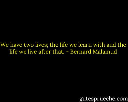 We have two lives; the life we learn with and the life we live after that. - Bernard Malamud