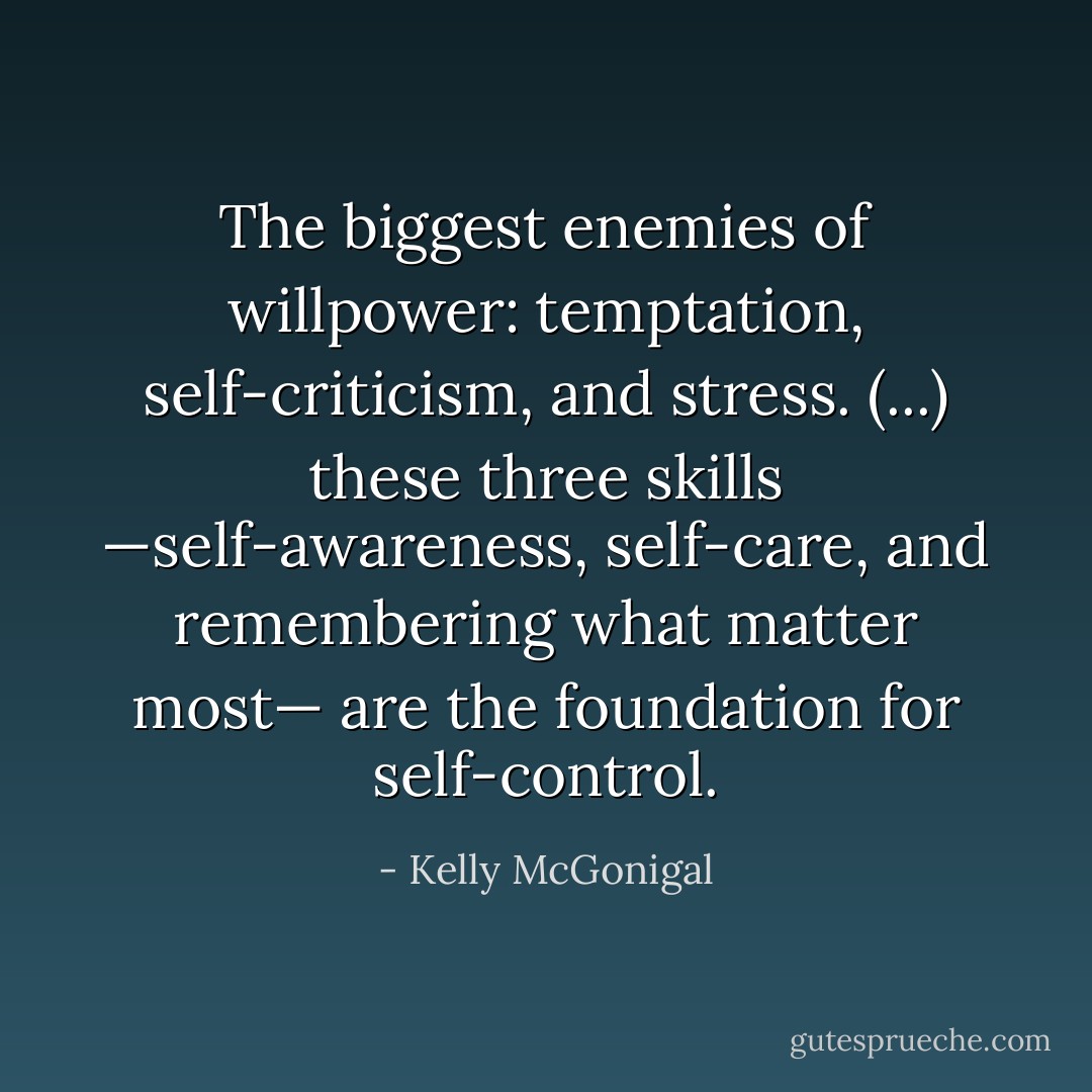 The biggest enemies of willpower: temptation, self-criticism, and stress. (...) these three skills —self-awareness, self-care, and remembering what matter most— are the foundation for self-control. - Kelly McGonigal