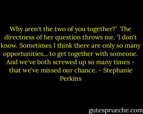 Why aren't the two of you together?'<br /><br />The directness of her question throws me. 'I don't know. Sometimes I think there are only so many opportunities... to get together with someone. And we've both screwed up so many times - that we've missed our chance. - Stephanie Perkins