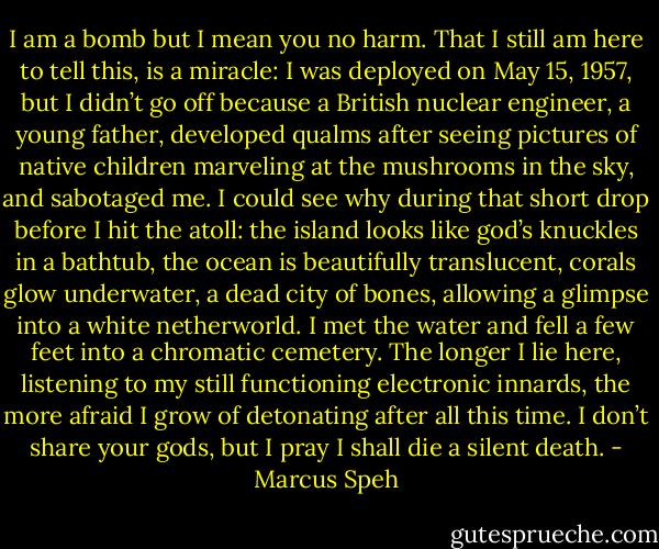 I am a bomb but I mean you no harm. That I still am here to tell this, is a miracle: I was deployed on May 15, 1957, but I didn’t go off because a British nuclear engineer, a young father, developed qualms after seeing pictures of native children marveling at the mushrooms in the sky, and sabotaged me. I could see why during that short drop before I hit the atoll: the island looks like god’s knuckles in a bathtub, the ocean is beautifully translucent, corals glow underwater, a dead city of bones, allowing a glimpse into a white netherworld. I met the water and fell a few feet into a chromatic cemetery. The longer I lie here, listening to my still functioning electronic innards, the more afraid I grow of detonating after all this time. I don’t share your gods, but I pray I shall die a silent death. - Marcus Speh