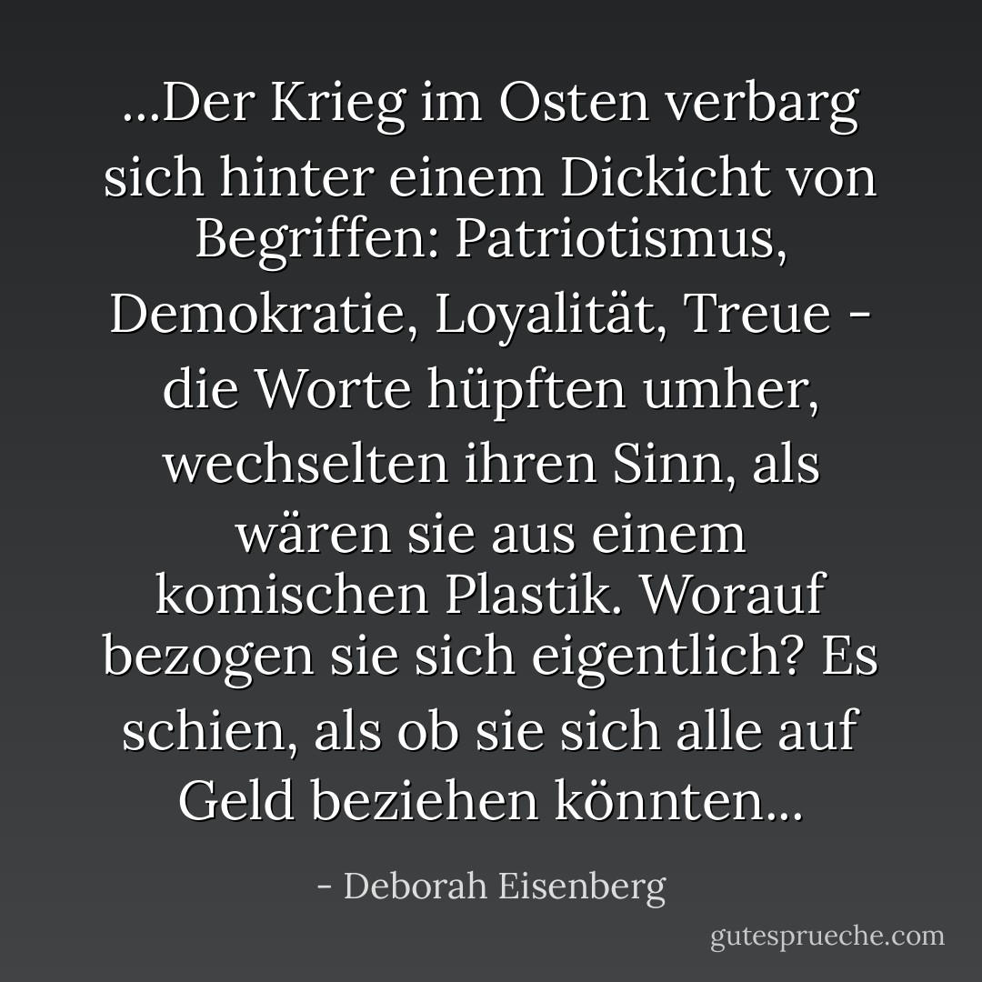 ...Der Krieg im Osten verbarg sich hinter einem Dickicht von Begriffen: Patriotismus, Demokratie, Loyalität, Treue - die Worte hüpften umher, wechselten ihren Sinn, als wären sie aus einem komischen Plastik. Worauf bezogen sie sich eigentlich? Es schien, als ob sie sich alle auf Geld beziehen könnten... - Deborah Eisenberg<