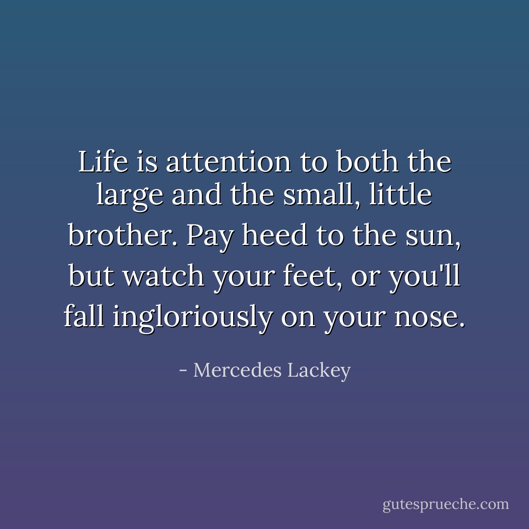 Life is attention to both the large and the small, little brother. Pay heed to the sun, but watch your feet, or you'll fall ingloriously on your nose. - Mercedes Lackey