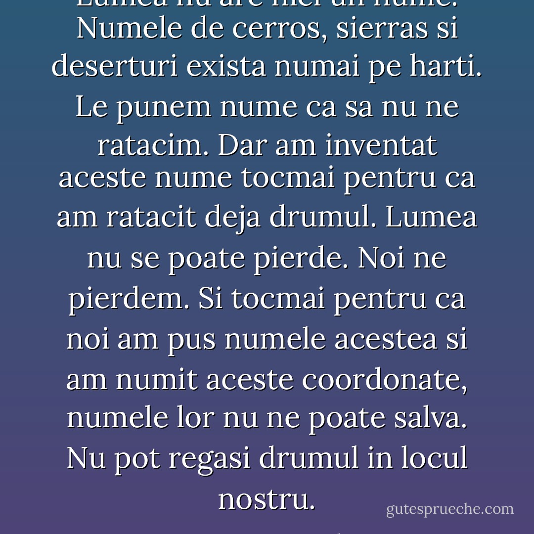 Lumea nu are nici un nume. Numele de cerros, sierras si deserturi exista numai pe harti. Le punem nume ca sa nu ne ratacim. Dar am inventat aceste nume tocmai pentru ca am ratacit deja drumul. Lumea nu se poate pierde. Noi ne pierdem. Si tocmai pentru ca noi am pus numele acestea si am numit aceste coordonate, numele lor nu ne poate salva. Nu pot regasi drumul in locul nostru. - Cormac McCarthy