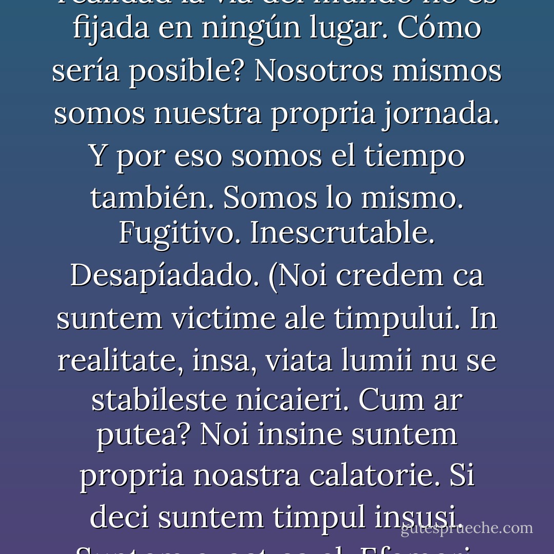 Pensamos que somos las víctimas del tiempo. En realidad la vía del mundo no es fijada en ningún lugar. Cómo sería posible? Nosotros mismos somos nuestra propria jornada. Y por eso somos el tiempo también. Somos lo mismo. Fugitivo. Inescrutable. Desapíadado. (Noi credem ca suntem victime ale timpului. In realitate, insa, viata lumii nu se stabileste nicaieri. Cum ar putea? Noi insine suntem propria noastra calatorie. Si deci suntem timpul insusi. Suntem exact ca el. Efemeri. De neinteles. Fara mila.) - Cormac McCarthy