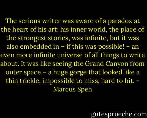 The serious writer was aware of a paradox at the heart of his art: his inner world, the place of the strongest stories, was infinite, but it was also embedded in – if this was possible! – an even more infinite universe of all things to write about. It was like seeing the Grand Canyon from outer space – a huge gorge that looked like a thin trickle, impossible to miss, hard to hit. - Marcus Speh