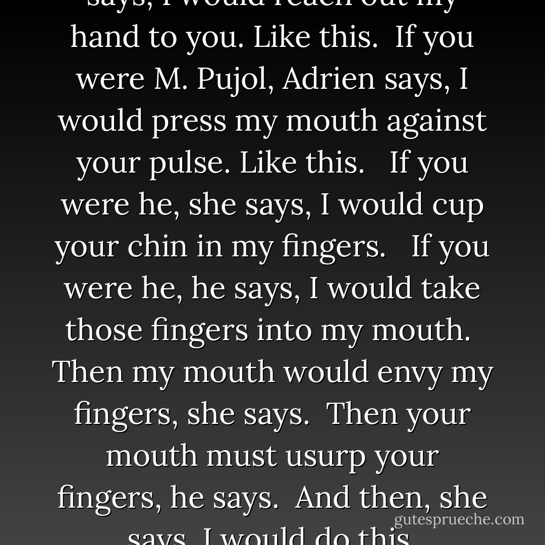 If you were M. Pujol, Madeleine says, I would reach out my hand to you. Like this.<br /><br />If you were M. Pujol, Adrien says, I would press my mouth against your pulse. Like this. <br /><br />If you were he, she says, I would cup your chin in my fingers.<br /><br /><br />If you were he, he says, I would take those fingers into my mouth.<br /><br />Then my mouth would envy my fingers, she says.<br /><br />Then your mouth must usurp your fingers, he says.<br /><br />And then, she says, I would do this. - Sarah Shun-lien Bynum
