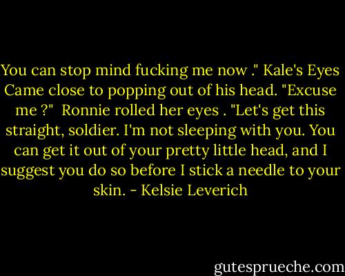 You can stop mind fucking me now ." Kale's Eyes Came close to popping out of his head. "Excuse me ?" <br />Ronnie rolled her eyes . "Let's get this straight, soldier. I'm not sleeping with you. You can get it out of your pretty little head, and I suggest you do so before I stick a needle to your skin. - Kelsie Leverich