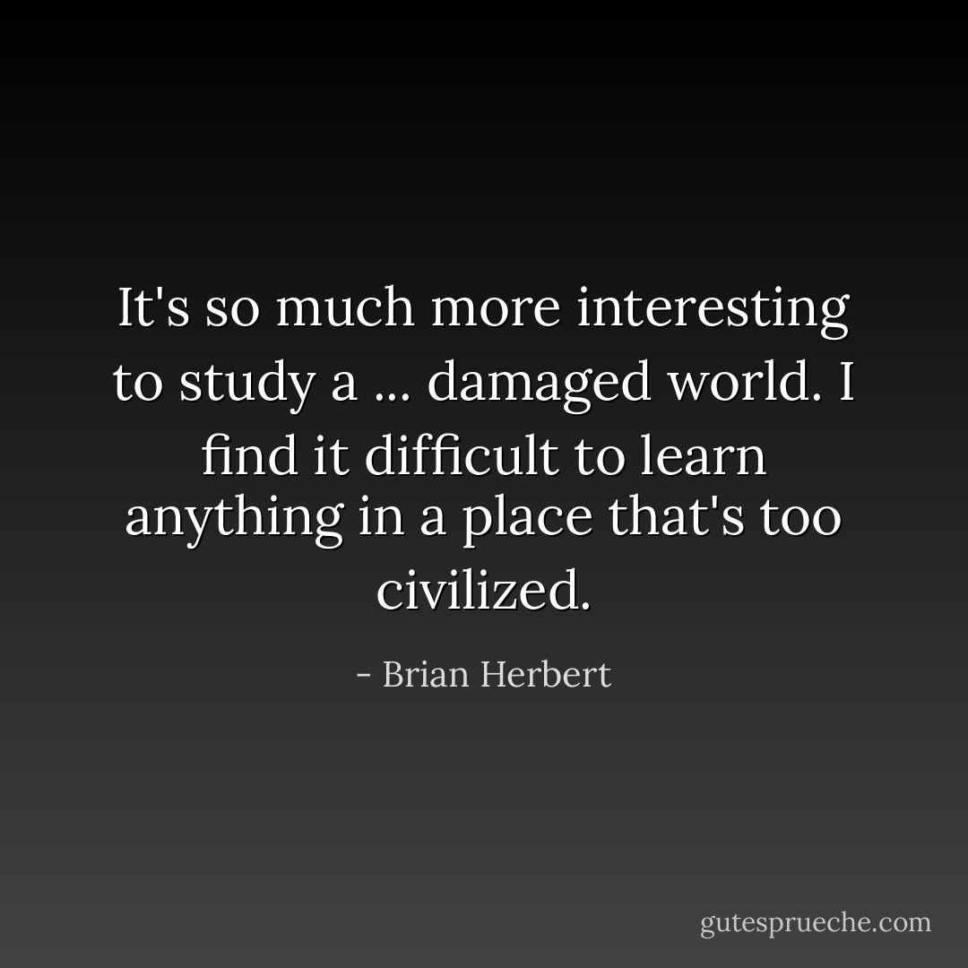It's so much more interesting to study a ... damaged world. I find it difficult to learn anything in a place that's too civilized. - Brian Herbert