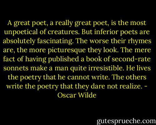 A great poet, a really great poet, is the most unpoetical of creatures. But inferior poets are absolutely fascinating. The worse their rhymes are, the more picturesque they look. The mere fact of having published a book of second-rate sonnets make a man quite irresistible. He lives the poetry that he cannot write. The others write the poetry that they dare not realize. - Oscar Wilde