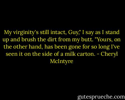 My virginity's still intact, Guy," I say as I stand up and brush the dirt from my butt. "Yours, on the other hand, has been gone for so long I've seen it on the side of a milk carton. - Cheryl McIntyre