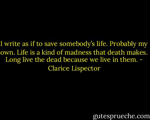 I write as if to save somebody’s life. Probably my own. Life is a kind of madness that death makes. Long live the dead because we live in them. - Clarice Lispector