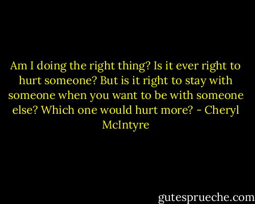 Am I doing the right thing? Is it ever right to hurt someone? But is it right to stay with someone when you want to be with someone else? Which one would hurt more? - Cheryl McIntyre