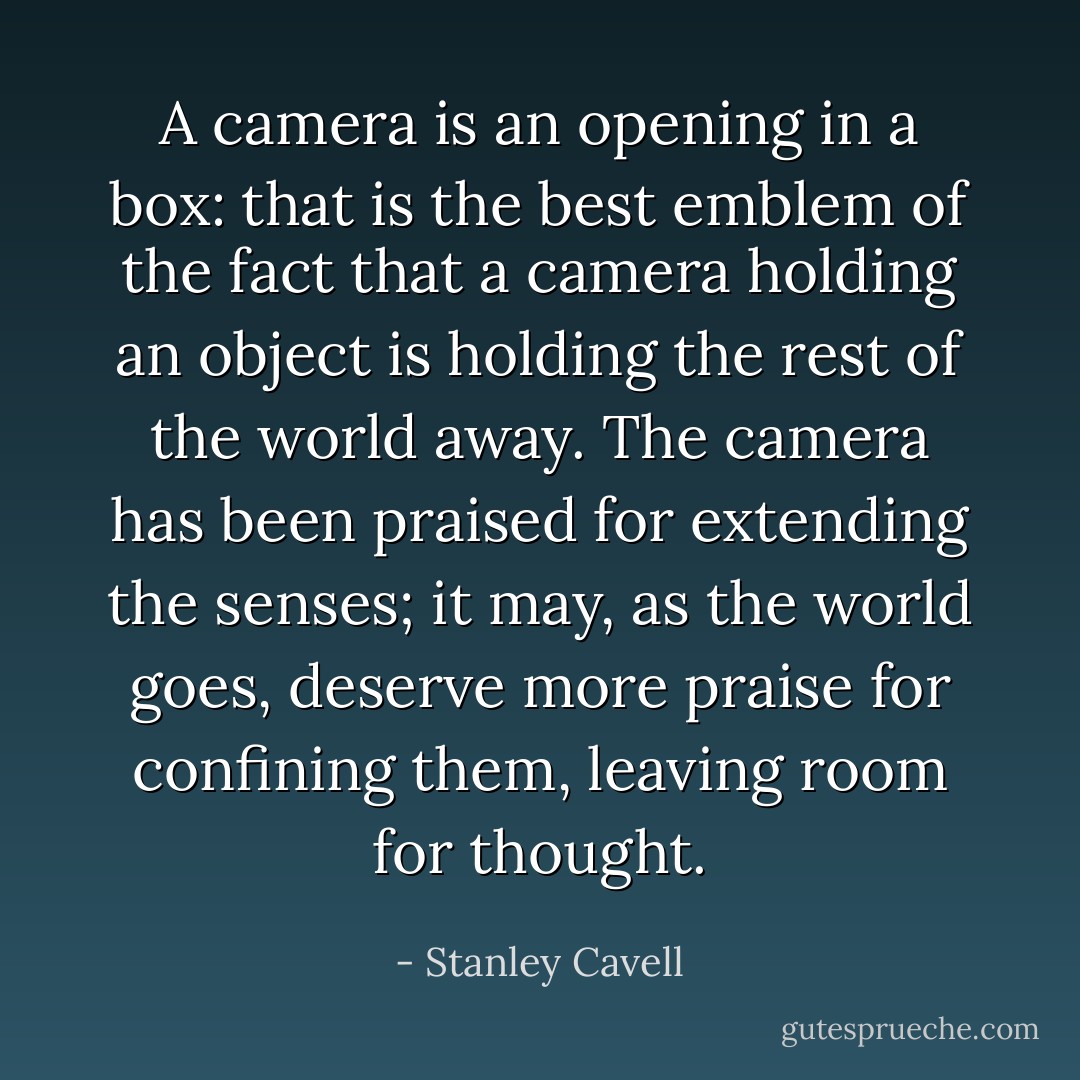 A camera is an opening in a box: that is the best emblem of the fact that a camera holding an object is holding the rest of the world away. The camera has been praised for extending the senses; it may, as the world goes, deserve more praise for confining them, leaving room for thought. - Stanley Cavell