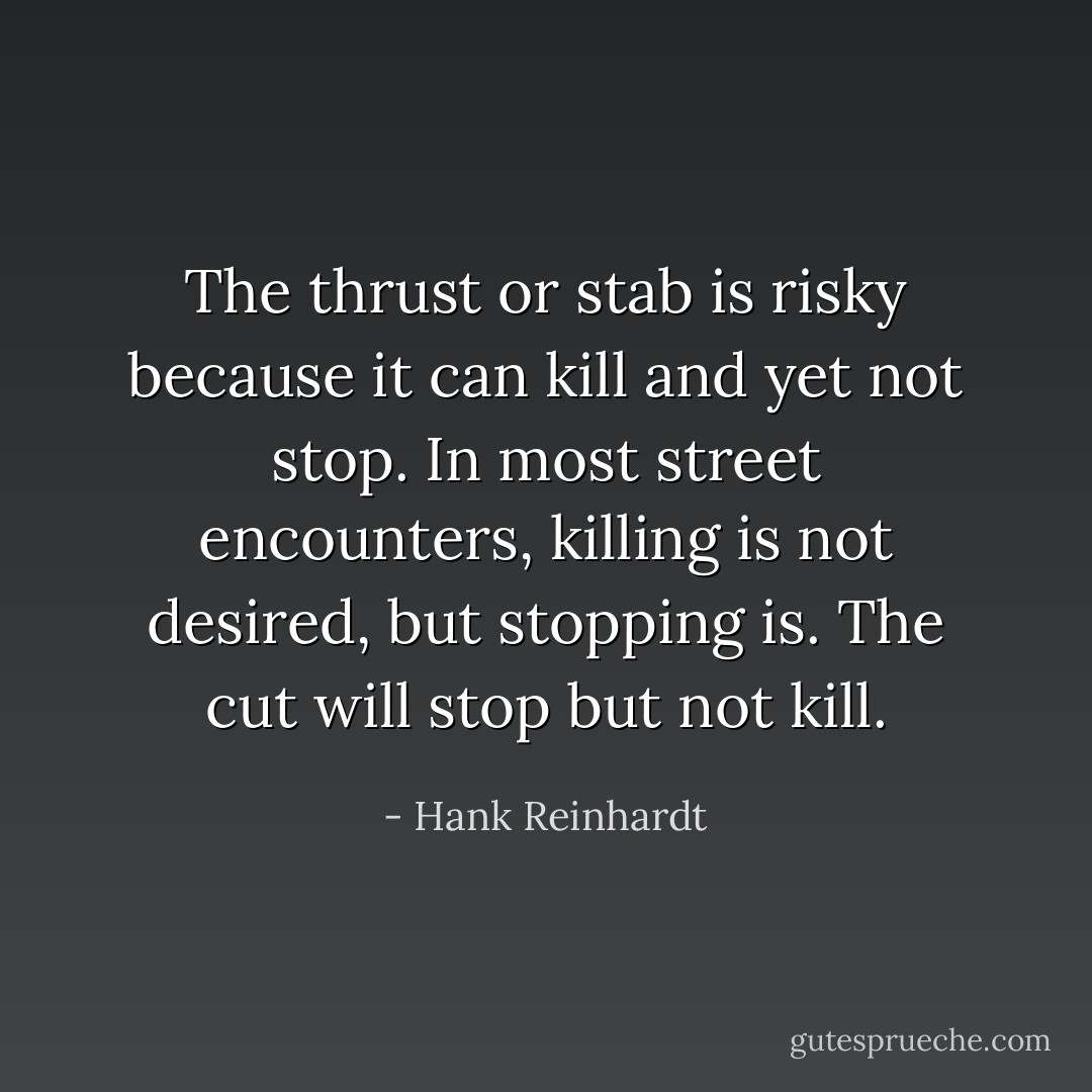 The thrust or stab is risky because it can kill and yet not stop. In most street encounters, killing is not desired, but stopping is. The cut will stop but not kill. - Hank Reinhardt