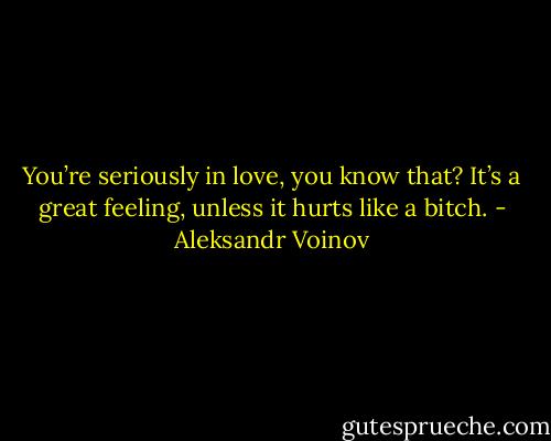 You’re seriously in love, you know that? It’s a great feeling, unless it hurts like a bitch. - Aleksandr Voinov