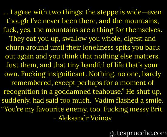… I agree with two things: the steppe is wide—even though I’ve never been there, and the mountains, fuck, yes, the mountains are a thing for themselves. They eat you up, swallow you whole, digest and churn around until their loneliness spits you back out again and you think that nothing else matters. Just them, and that tiny handful of life that’s your own. Fucking insignificant. Nothing, no one, barely remembered, except perhaps for a moment of recognition in a goddamned teahouse.” He shut up, suddenly, had said too much. <br />Vadim flashed a smile. “You’re my favourite enemy, too. Fucking messy Brit. - Aleksandr Voinov