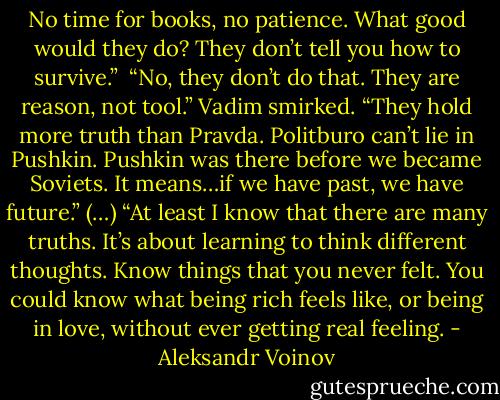 No time for books, no patience. What good would they do? They don’t tell you how to survive.” <br />“No, they don’t do that. They are reason, not tool.” Vadim smirked. “They hold more truth than Pravda. Politburo can’t lie in Pushkin. Pushkin was there before we became Soviets. It means…if we have past, we have future.” (…) “At least I know that there are many truths. It’s about learning to think different thoughts. Know things that you never felt. You could know what being rich feels like, or being in love, without ever getting real feeling. - Aleksandr Voinov